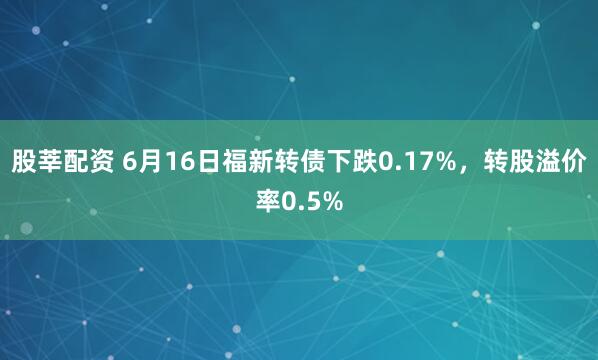股莘配资 6月16日福新转债下跌0.17%，转股溢价率0.5%