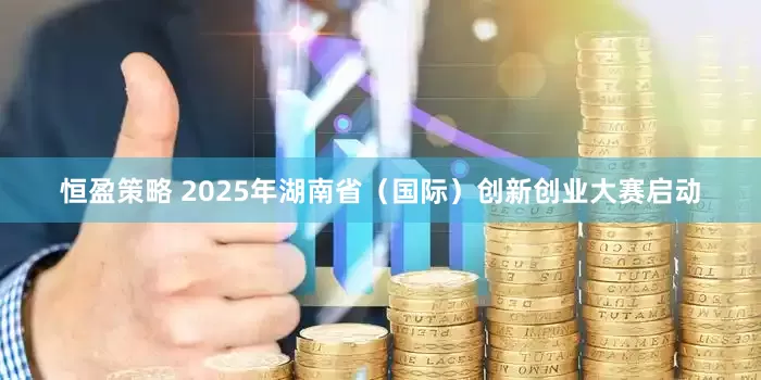 恒盈策略 2025年湖南省（国际）创新创业大赛启动