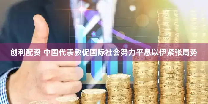 创利配资 中国代表敦促国际社会努力平息以伊紧张局势