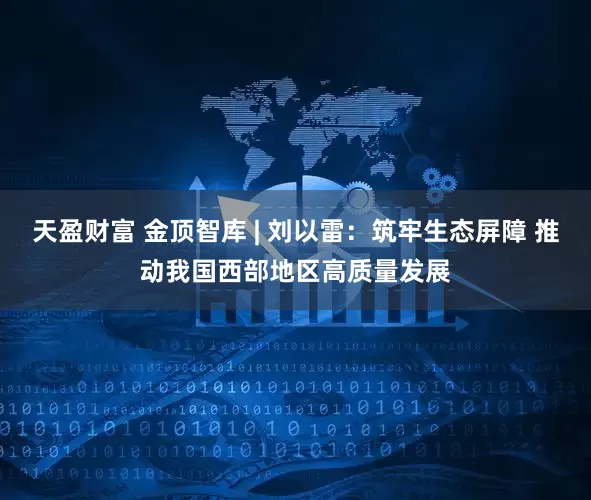 天盈财富 金顶智库 | 刘以雷：筑牢生态屏障 推动我国西部地区高质量发展