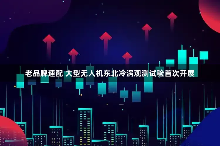 老品牌速配 大型无人机东北冷涡观测试验首次开展