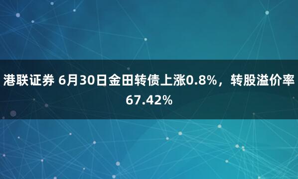 港联证券 6月30日金田转债上涨0.8%，转股溢价率67.42%