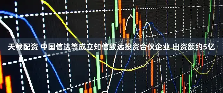 天载配资 中国信达等成立知信致远投资合伙企业 出资额约5亿