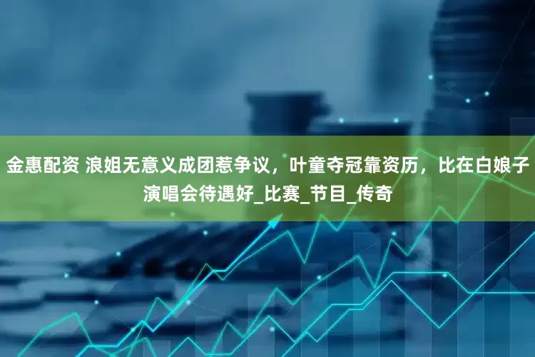 金惠配资 浪姐无意义成团惹争议，叶童夺冠靠资历，比在白娘子演唱会待遇好_比赛_节目_传奇