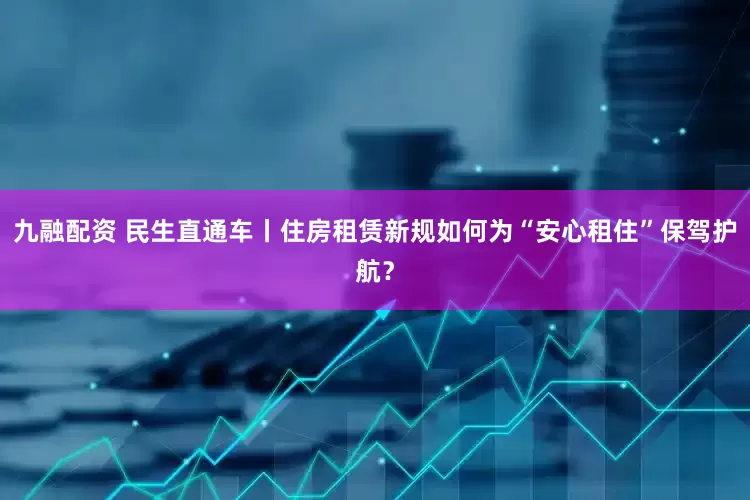 九融配资 民生直通车丨住房租赁新规如何为“安心租住”保驾护航？
