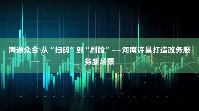 海通众合 从“扫码”到“刷脸”——河南许昌打造政务服务新场景