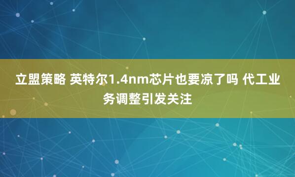立盟策略 英特尔1.4nm芯片也要凉了吗 代工业务调整引发关注