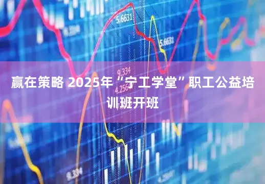 赢在策略 2025年“宁工学堂”职工公益培训班开班