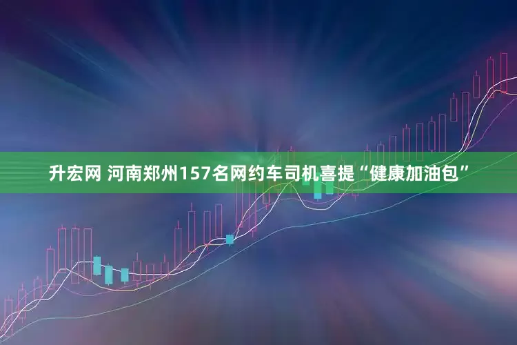 升宏网 河南郑州157名网约车司机喜提“健康加油包”