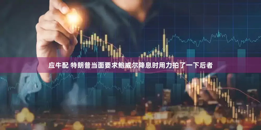 应牛配 特朗普当面要求鲍威尔降息时用力拍了一下后者