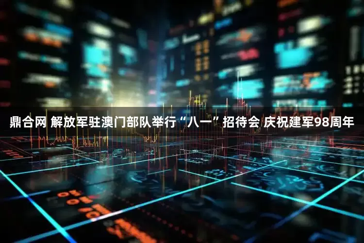 鼎合网 解放军驻澳门部队举行“八一”招待会 庆祝建军98周年