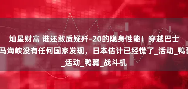 灿星财富 谁还敢质疑歼-20的隐身性能！穿越巴士海峡和对马海峡没有任何国家发现，日本估计已经慌了_活动_鸭翼_战斗机