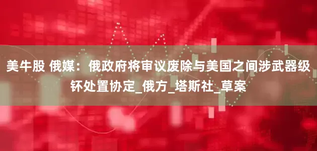 美牛股 俄媒：俄政府将审议废除与美国之间涉武器级钚处置协定_俄方_塔斯社_草案