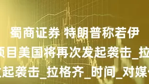 蜀商证券 特朗普称若伊朗重启核项目美国将再次发起袭击_拉格齐_时间_对媒体
