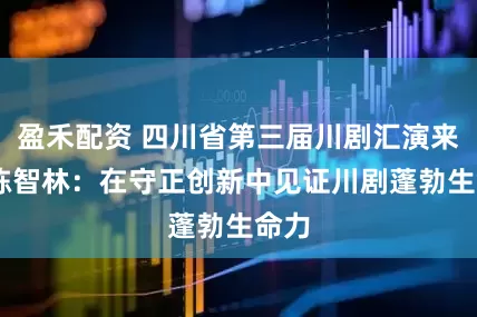 盈禾配资 四川省第三届川剧汇演来了 陈智林：在守正创新中见证川剧蓬勃生命力