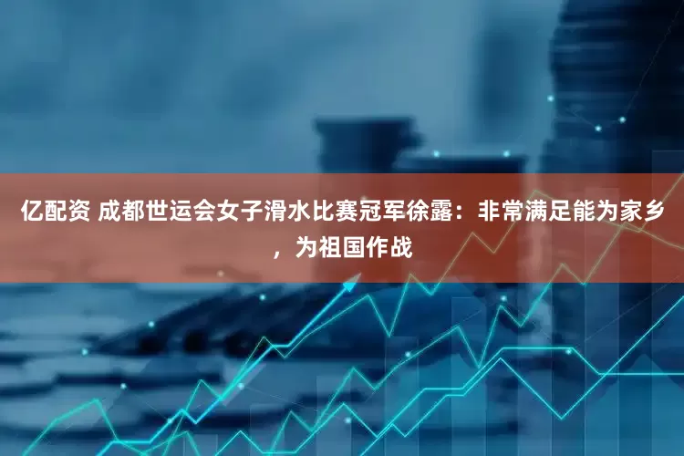 亿配资 成都世运会女子滑水比赛冠军徐露：非常满足能为家乡，为祖国作战