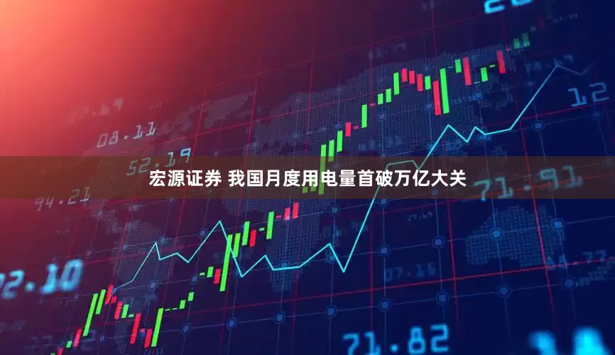 宏源证券 我国月度用电量首破万亿大关