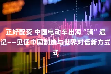 正好配资 中国电动车出海“骑”遇记——见证中国制造与世界对话新方式