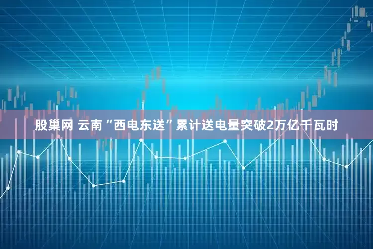 股巢网 云南“西电东送”累计送电量突破2万亿千瓦时