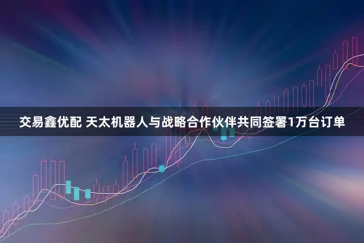 交易鑫优配 天太机器人与战略合作伙伴共同签署1万台订单