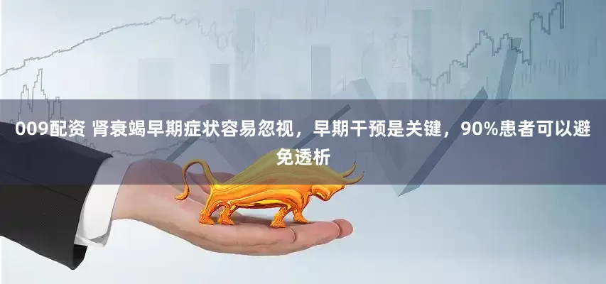 009配资 肾衰竭早期症状容易忽视，早期干预是关键，90%患者可以避免透析