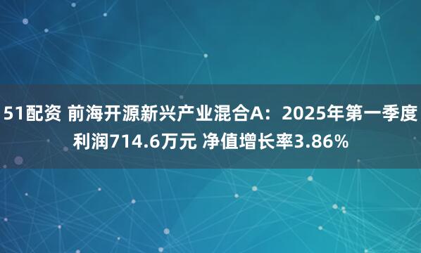 51配资 前海开源新兴产业混合A：2025年第一季度利润714.6万元 净值增长率3.86%