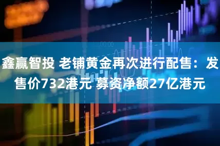 鑫赢智投 老铺黄金再次进行配售：发售价732港元 募资净额27亿港元
