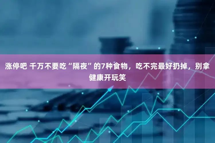 涨停吧 千万不要吃“隔夜”的7种食物，吃不完最好扔掉，别拿健康开玩笑