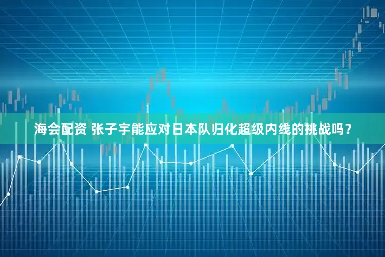 海会配资 张子宇能应对日本队归化超级内线的挑战吗?