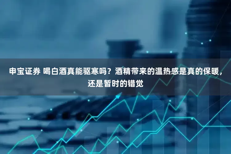 申宝证券 喝白酒真能驱寒吗？酒精带来的温热感是真的保暖，还是暂时的错觉