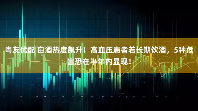 粤友优配 白酒热度飙升！高血压患者若长期饮酒，5种危害恐在半年内显现！