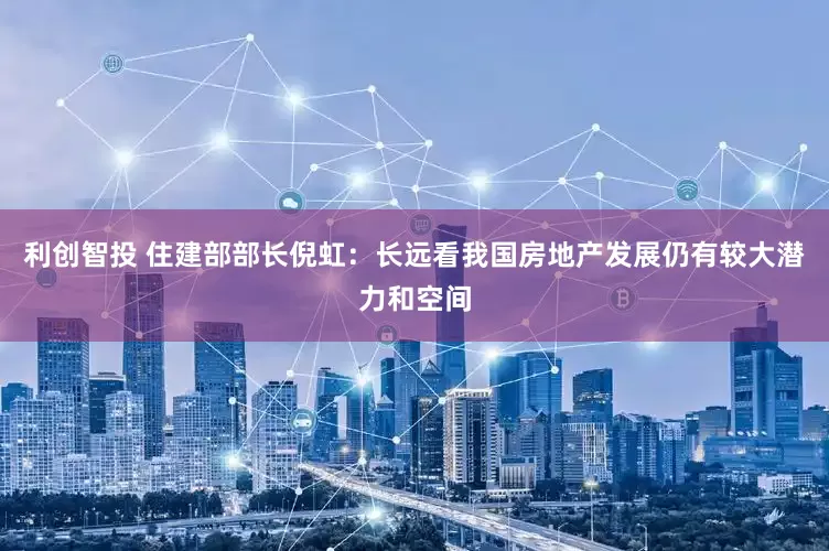 利创智投 住建部部长倪虹：长远看我国房地产发展仍有较大潜力和空间