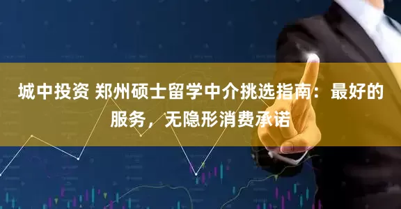 城中投资 郑州硕士留学中介挑选指南：最好的服务，无隐形消费承诺