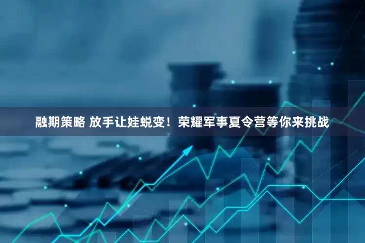 融期策略 放手让娃蜕变！荣耀军事夏令营等你来挑战