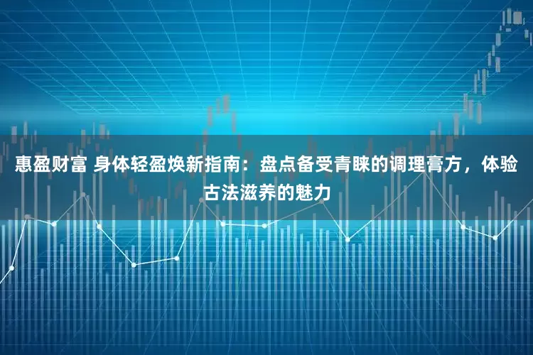惠盈财富 身体轻盈焕新指南：盘点备受青睐的调理膏方，体验古法滋养的魅力