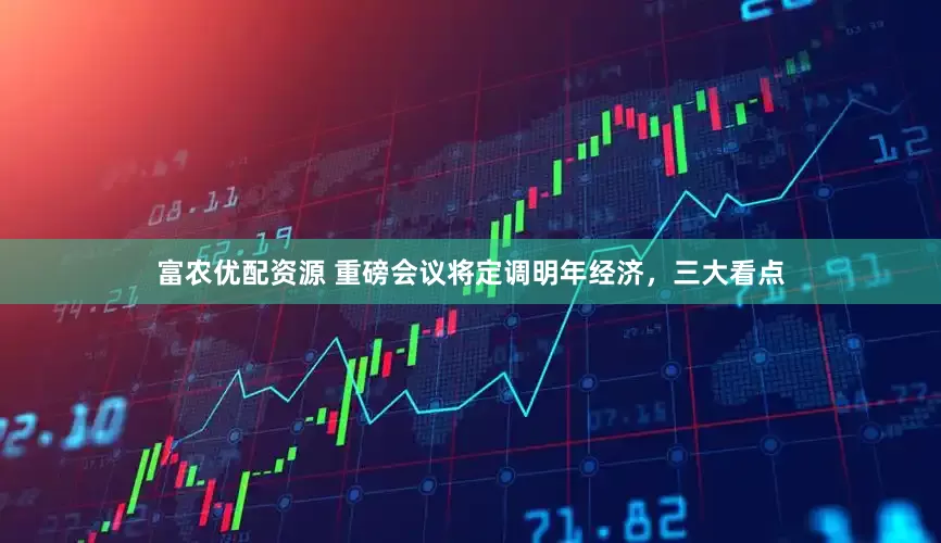 富农优配资源 重磅会议将定调明年经济,三大看点