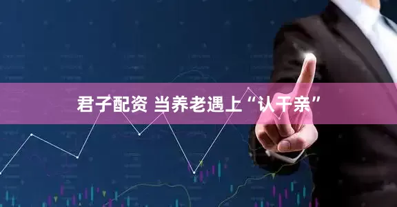 君子配资 当养老遇上“认干亲”