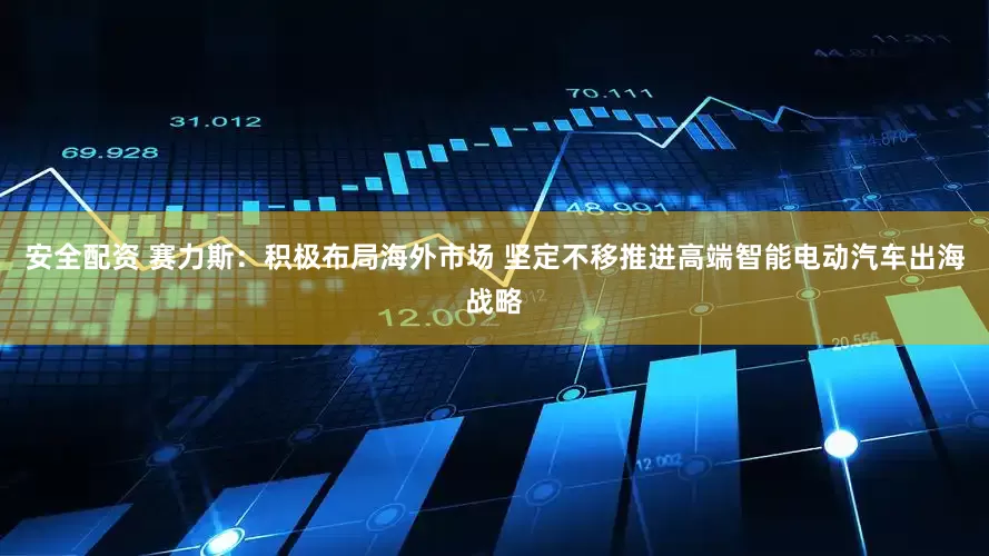 安全配资 赛力斯：积极布局海外市场 坚定不移推进高端智能电动汽车出海战略