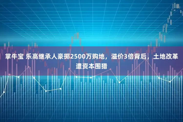 掌牛宝 乐高继承人豪掷2500万购地,溢价3倍背后,土地改革遭资本围猎