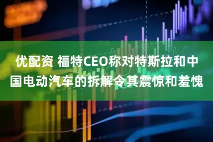 优配资 福特CEO称对特斯拉和中国电动汽车的拆解令其震惊和羞愧