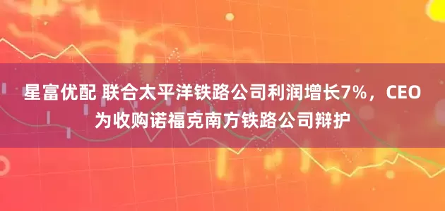 星富优配 联合太平洋铁路公司利润增长7%，CEO为收购诺福克南方铁路公司辩护