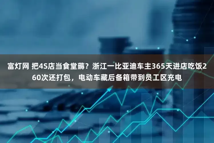 富灯网 把4S店当食堂薅？浙江一比亚迪车主365天进店吃饭260次还打包，电动车藏后备箱带到员工区充电
