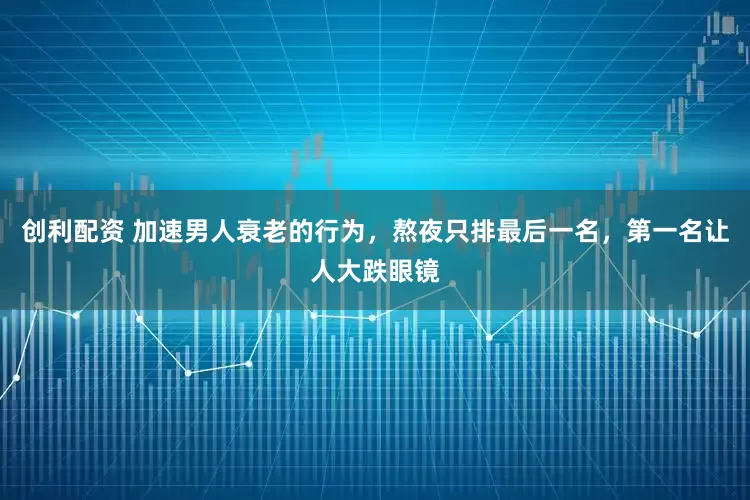 创利配资 加速男人衰老的行为，熬夜只排最后一名，第一名让人大跌眼镜